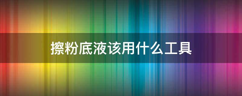擦粉底液该用什么工具（擦粉底液用什么工具比较好）