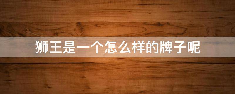 狮王是一个怎么样的牌子呢（狮王是一个怎么样的牌子呢图片）