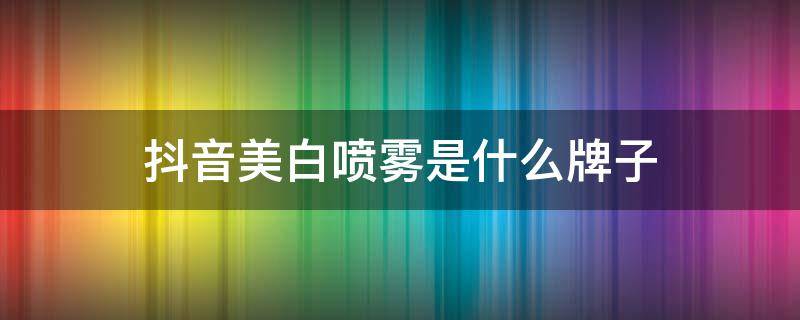 抖音美白喷雾是什么牌子（抖音美白产品到底真的假的）