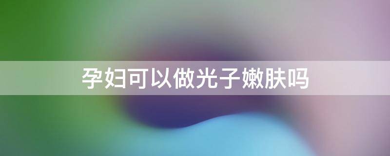 孕妇可以做光子嫩肤吗（孕妇可以做光子嫩肤吗有辐射吗）