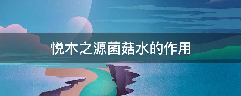 悦木之源菌菇水的作用（悦木之源菌菇水用法说明）