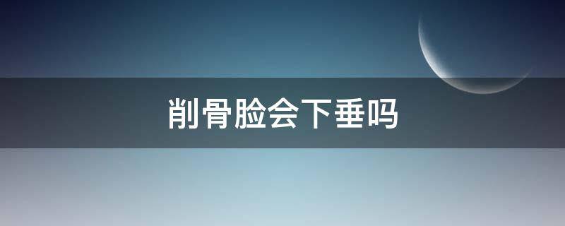 削骨脸会下垂吗 削骨脸会下垂吗
