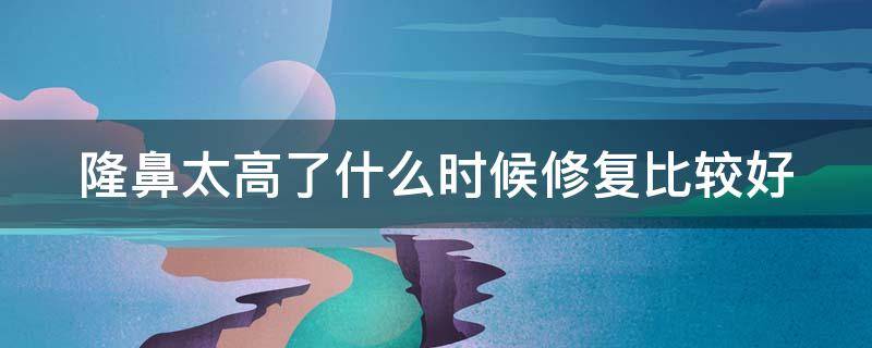 隆鼻太高了什么时候修复比较好（隆鼻高了怎么办）
