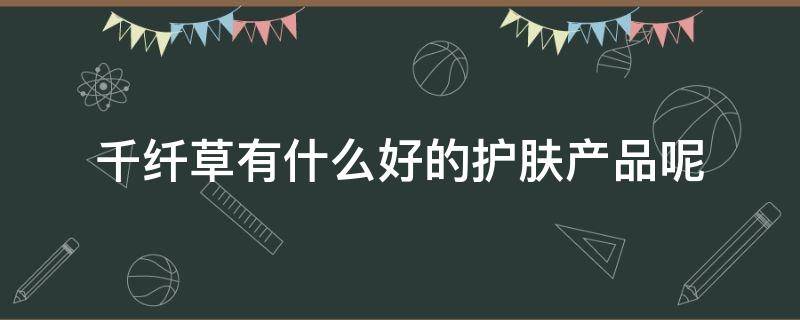 千纤草有什么好的护肤产品呢（千纤草有什么好的护肤产品呢图片）