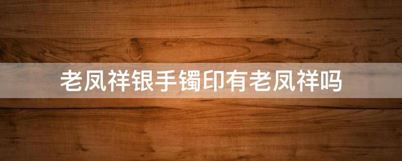 老凤祥银手镯印有老凤祥吗（老凤祥银手镯有标吗）