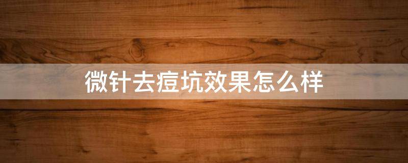 微针去痘坑效果怎么样 微针去痘坑效果好吗 知乎