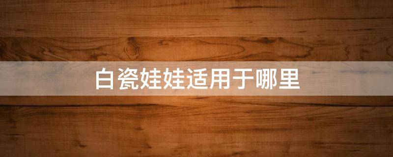 白瓷娃娃适用于哪里 白瓷娃娃适用于哪里的产品