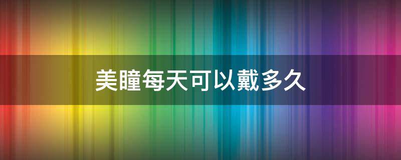 美瞳每天可以戴多久 美瞳每天戴多久换一次护理液