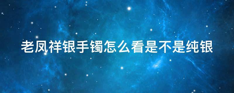 老凤祥银手镯怎么看是不是纯银 老凤祥银手镯怎么看是不是纯银的
