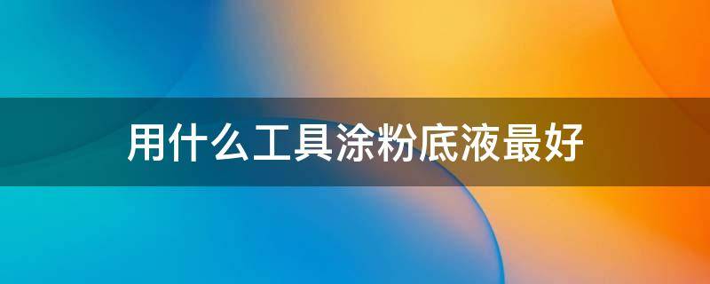用什么工具涂粉底液最好（用什么工具涂粉底液最好看）