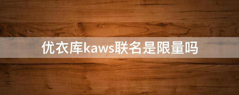 优衣库kaws联名是限量吗（优衣库kaws联名t恤怎么鉴别真假）
