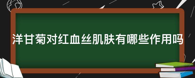 洋甘菊对红血丝肌肤有哪些作用吗（洋甘菊对红血丝肌肤有哪些作用吗百度百科）