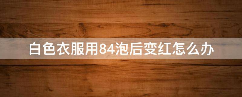 白色衣服用84泡后变红怎么办（为啥白色的衣服用84洗洗会变成红色）