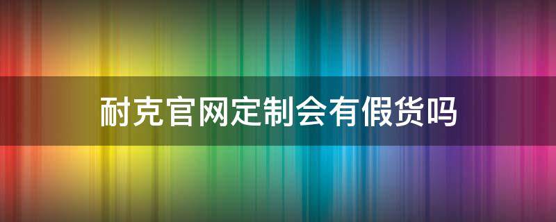 耐克官网定制会有假货吗（耐克官网定制会有假货吗）