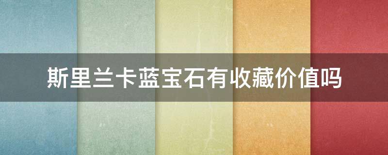 斯里兰卡蓝宝石有收藏价值吗（斯里兰卡蓝宝石有收藏价值吗多少钱）