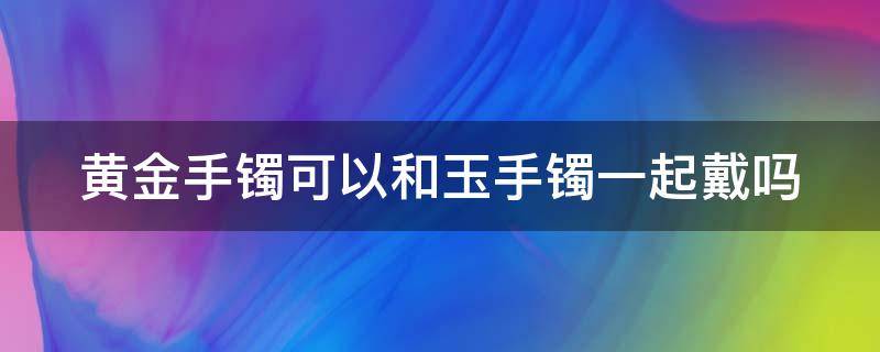 黄金手镯可以和玉手镯一起戴吗 黄金手镯可以和玉手镯一起戴吗图片