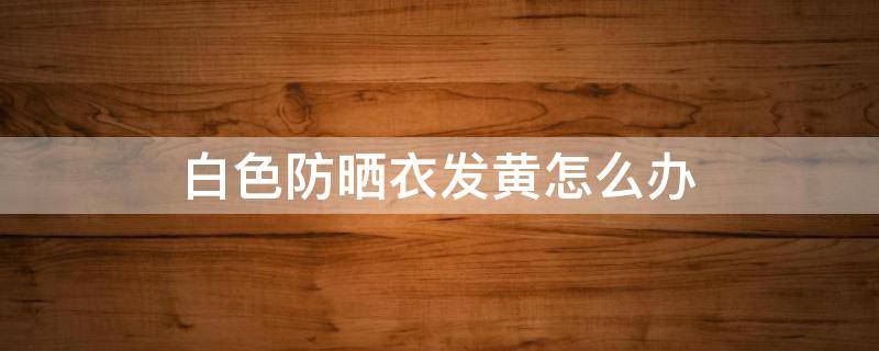 白色防晒衣发黄怎么办 白色防晒衣发黄怎么办小妙招