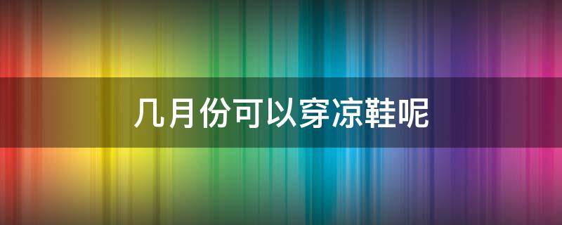几月份可以穿凉鞋呢（几月份可以穿凉鞋呢男生）