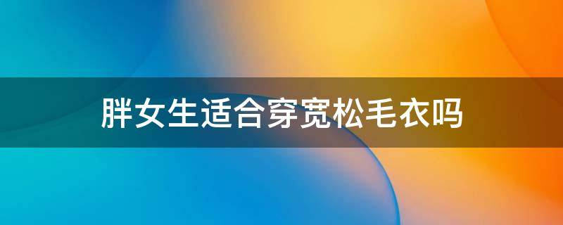 胖女生适合穿宽松毛衣吗（胖女生适合穿毛衣外搭吗）