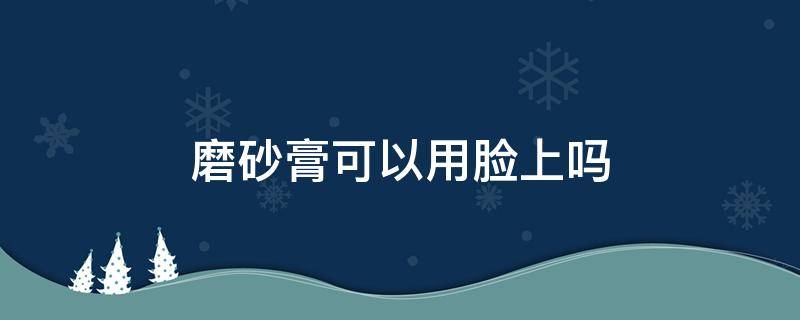 磨砂膏可以用脸上吗（磨砂膏可以用脸上吗图片）
