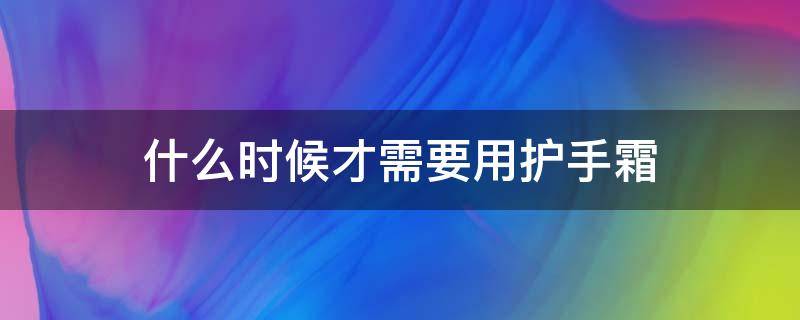 什么时候才需要用护手霜（什么时候抹护手霜）