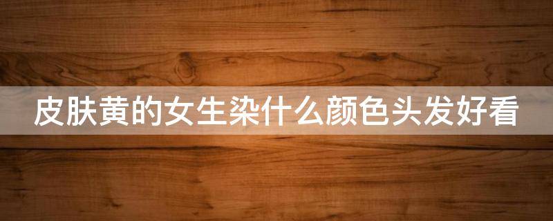 皮肤黄的女生染什么颜色头发好看（皮肤黄的人染什么颜色的头发好看显白）