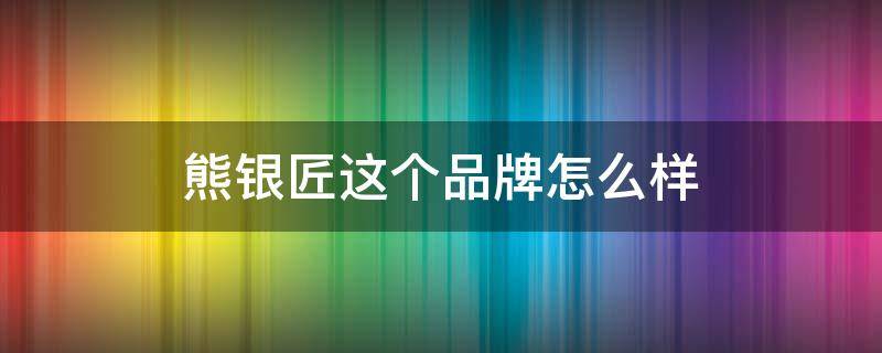 熊银匠这个品牌怎么样（熊银匠银饰质量怎么样）