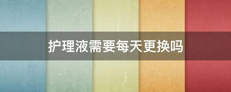 护理液需要每天更换吗 隐形眼镜护理液需要每天更换吗
