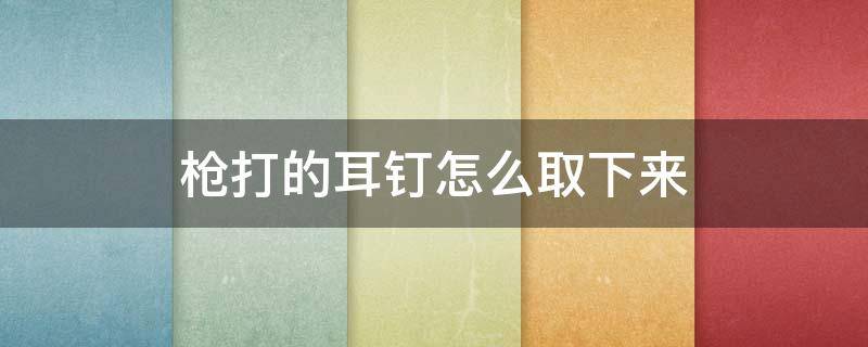 枪打的耳钉怎么取下来（枪打的耳钉怎么取下来会痛么）