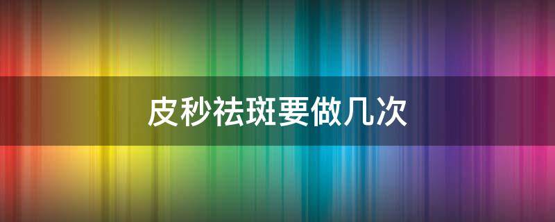 皮秒祛斑要做几次（皮秒祛斑要做几次才能去除干净）