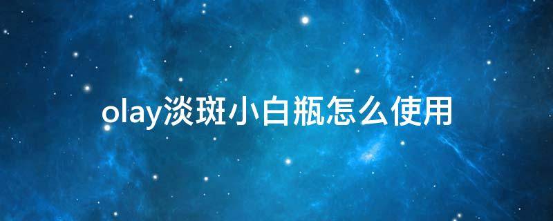 olay淡斑小白瓶怎么使用（olay淡斑小白瓶使用时间）