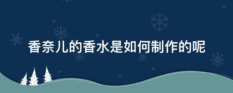 香奈儿的香水是如何制作的呢（香奈儿的香水是如何制作的呢视频）