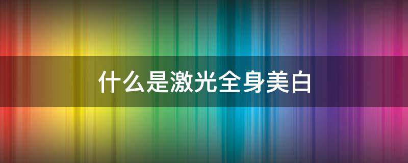 什么是激光全身美白（全身激光美白效果）