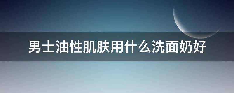 男士油性肌肤用什么洗面奶好 男士油性皮肤什么洗面奶好用