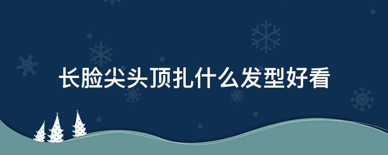 长脸尖头顶扎什么发型好看 长脸尖头顶扎什么发型好看女