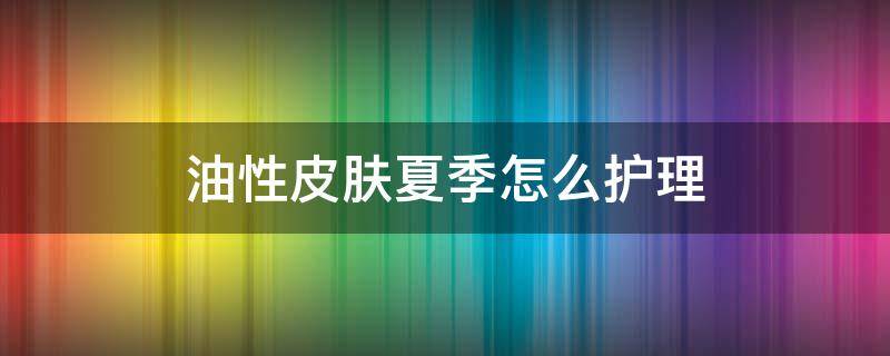 油性皮肤夏季怎么护理（油性皮肤夏季如何护肤）