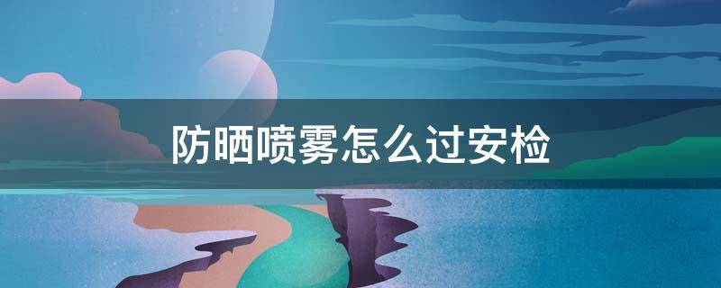 防晒喷雾怎么过安检（防晒喷雾怎样过安检）