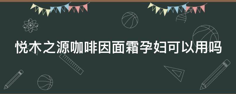 悦木之源咖啡因面霜孕妇可以用吗（悦木之源咖啡面霜适合多大年龄）