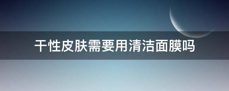 干性皮肤需要用清洁面膜吗（干性皮肤需要用清洁面膜吗知乎）