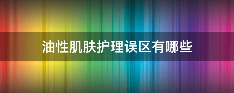 油性肌肤护理误区有哪些（油性肌肤护肤步骤）