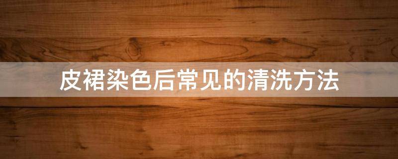 皮裙染色后常见的清洗方法（皮裙染色后常见的清洗方法有哪些）