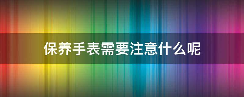 保养手表需要注意什么呢 手表保养做些什么