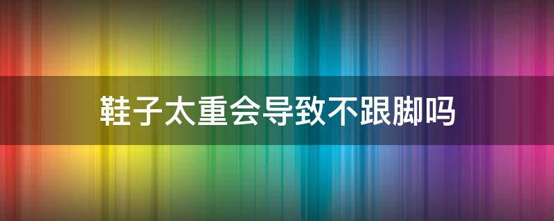 鞋子太重会导致不跟脚吗 鞋子太重会导致不跟脚吗为什么