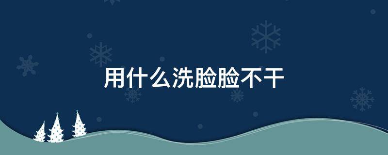 用什么洗脸脸不干（用什么洗脸脸不干皮）