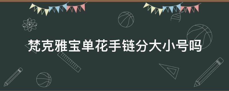 梵克雅宝单花手链分大小号吗（梵克雅宝手链有几个花）