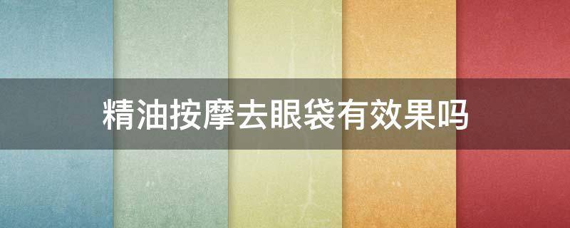 精油按摩去眼袋有效果吗 精油按摩去眼袋有效果吗知乎