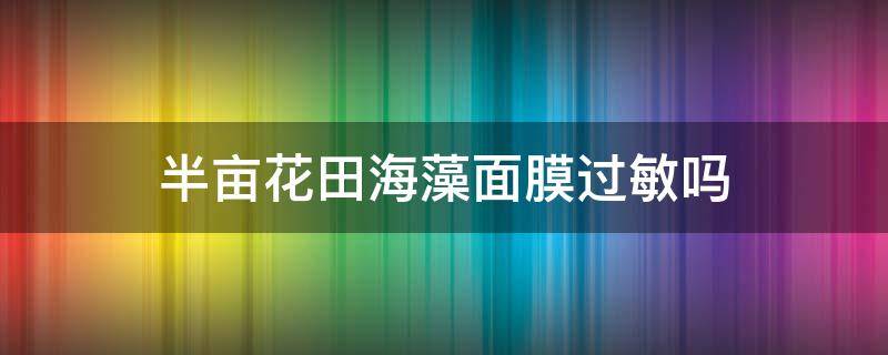 半亩花田海藻面膜过敏吗（半亩花田的海藻面膜保质期多久）