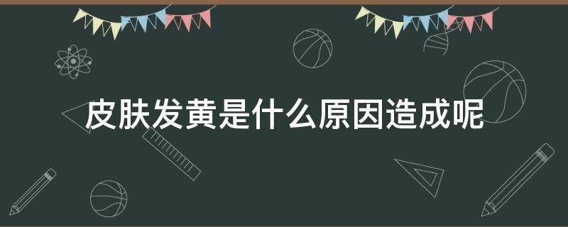 皮肤发黄是什么原因造成呢 皮肤发黄是什么原因造成呢女生
