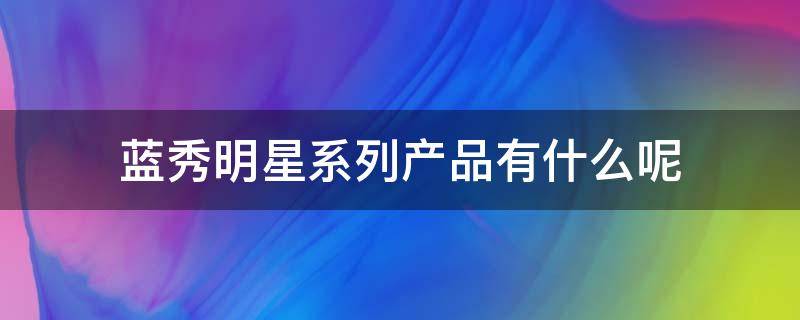 蓝秀明星系列产品有什么呢 蓝秀明星系列产品有什么呢图片