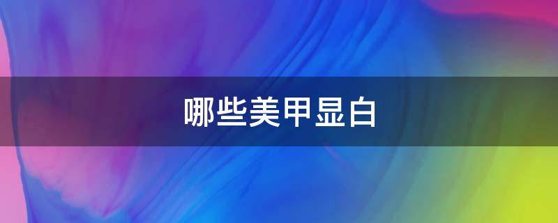 哪些美甲显白 哪些美甲显白效果好